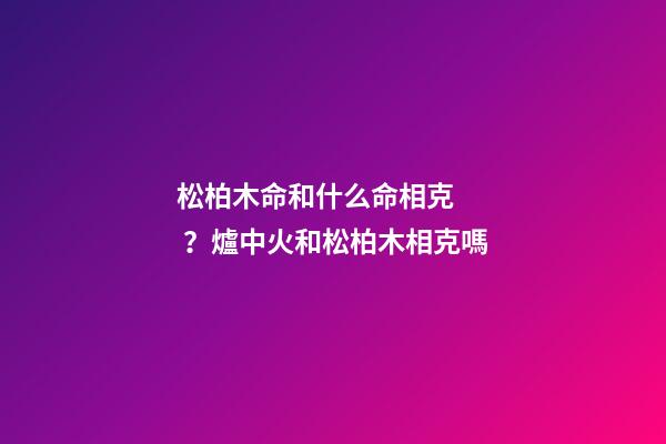 松柏木命和什么命相克？爐中火和松柏木相克嗎